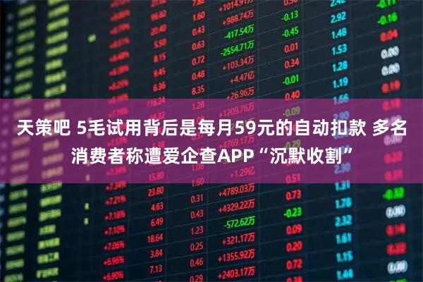 天策吧 5毛试用背后是每月59元的自动扣款 多名消费者称遭爱企查APP“沉默收割”