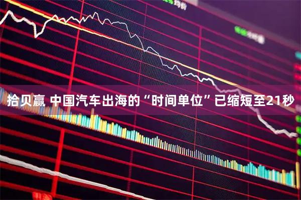 拾贝赢 中国汽车出海的“时间单位”已缩短至21秒