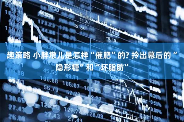 趣策略 小胖墩儿是怎样“催肥”的? 拎出幕后的“隐形糖”和“坏脂肪”