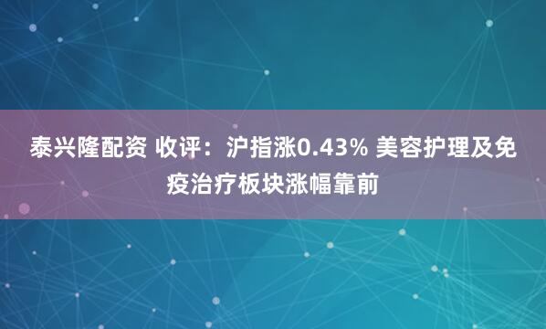 泰兴隆配资 收评：沪指涨0.43% 美容护理及免疫治疗板块涨幅靠前