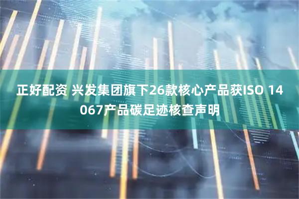 正好配资 兴发集团旗下26款核心产品获ISO 14067产品碳足迹核查声明
