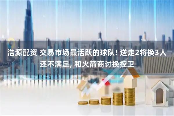浩源配资 交易市场最活跃的球队! 送走2将换3人还不满足, 和火箭商讨换控卫