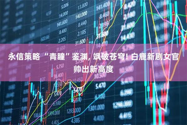 永信策略 “青瞳”鉴渊, 飒破苍穹! 白鹿新剧女官帅出新高度