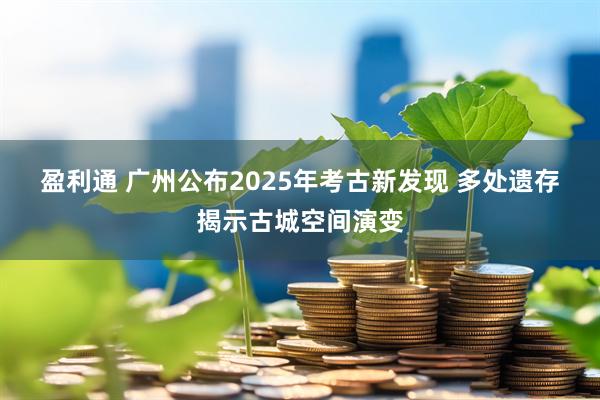 盈利通 广州公布2025年考古新发现 多处遗存揭示古城空间演变