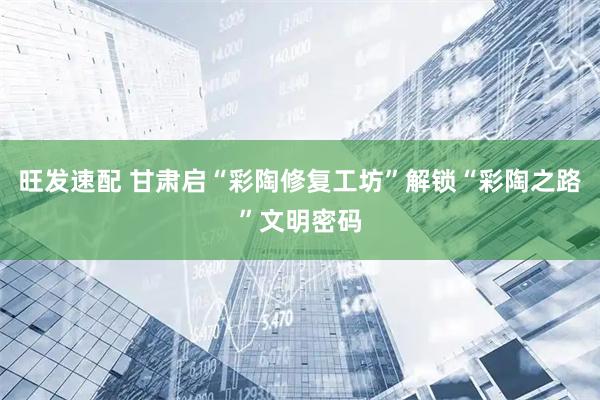 旺发速配 甘肃启“彩陶修复工坊”解锁“彩陶之路”文明密码