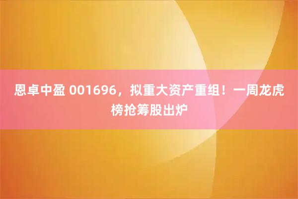 恩卓中盈 001696，拟重大资产重组！一周龙虎榜抢筹股出炉