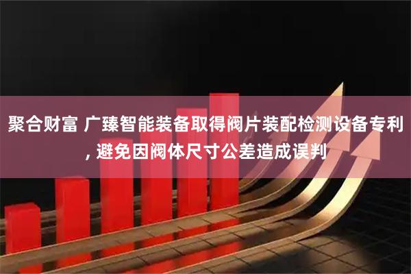 聚合财富 广臻智能装备取得阀片装配检测设备专利, 避免因阀体尺寸公差造成误判