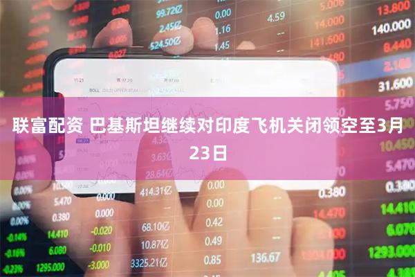 联富配资 巴基斯坦继续对印度飞机关闭领空至3月23日