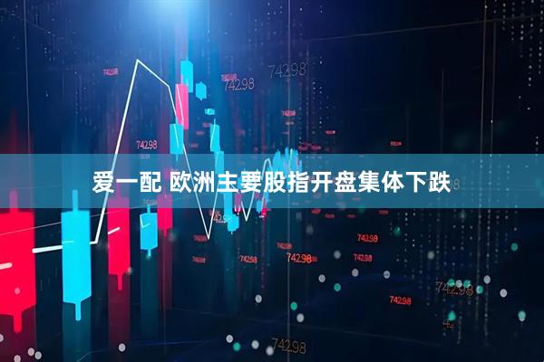 爱一配 欧洲主要股指开盘集体下跌