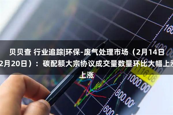 贝贝查 行业追踪|环保-废气处理市场（2月14日-2月20日）：碳配额大宗协议成交量数量环比大幅上涨