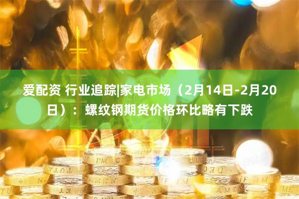 爱配资 行业追踪|家电市场（2月14日-2月20日）：螺纹钢期货价格环比略有下跌