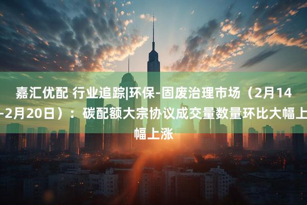 嘉汇优配 行业追踪|环保-固废治理市场（2月14日-2月20日）：碳配额大宗协议成交量数量环比大幅上涨