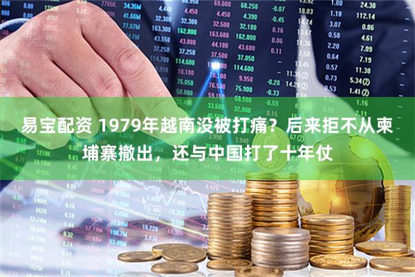 易宝配资 1979年越南没被打痛？后来拒不从柬埔寨撤出，还与中国打了十年仗