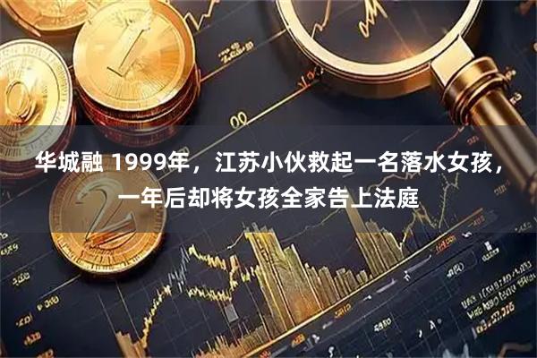 华城融 1999年，江苏小伙救起一名落水女孩，一年后却将女孩全家告上法庭