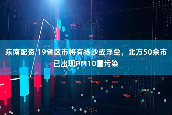 东南配资 19省区市将有扬沙或浮尘，北方50余市已出现PM10重污染