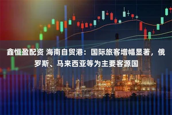 鑫恒盈配资 海南自贸港：国际旅客增幅显著，俄罗斯、马来西亚等为主要客源国