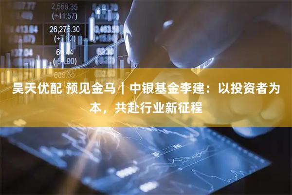 昊天优配 预见金马｜中银基金李建：以投资者为本，共赴行业新征程