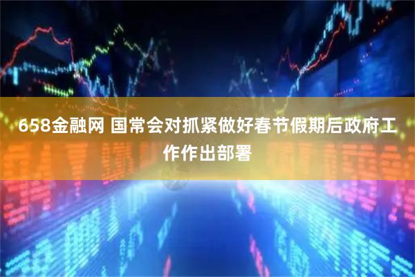 658金融网 国常会对抓紧做好春节假期后政府工作作出部署