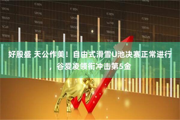 好股盛 天公作美！自由式滑雪U池决赛正常进行，谷爱凌领衔冲击第5金