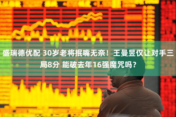 盛瑞德优配 30岁老将抿嘴无奈！王曼昱仅让对手三局8分 能破去年16强魔咒吗？
