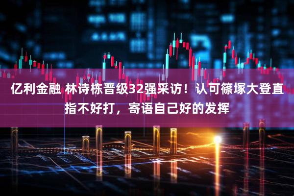 亿利金融 林诗栋晋级32强采访！认可篠塚大登直指不好打，寄语自己好的发挥