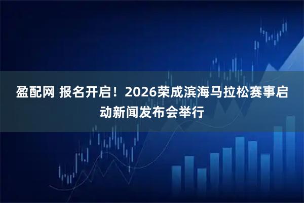 盈配网 报名开启！2026荣成滨海马拉松赛事启动新闻发布会举行