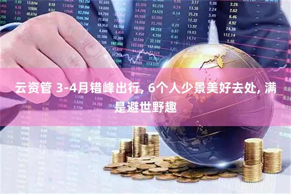云资管 3-4月错峰出行, 6个人少景美好去处, 满是避世野趣
