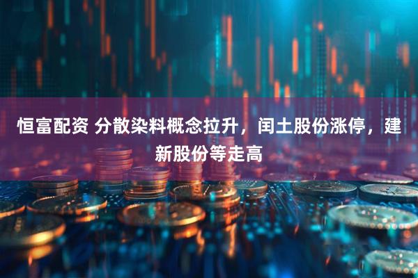 恒富配资 分散染料概念拉升，闰土股份涨停，建新股份等走高