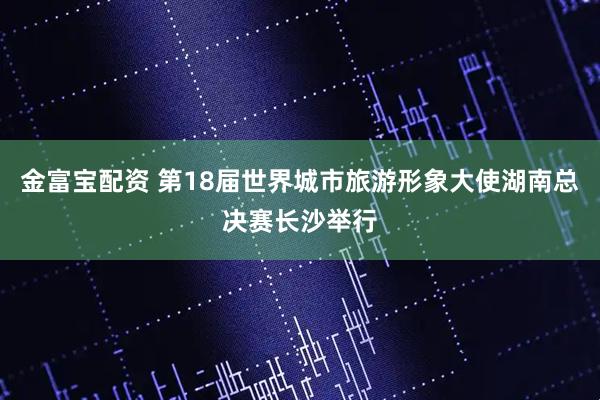 金富宝配资 第18届世界城市旅游形象大使湖南总决赛长沙举行