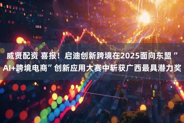 威贤配资 喜报！启迪创新跨境在2025面向东盟“AI+跨境电商”创新应用大赛中斩获广西最具潜力奖